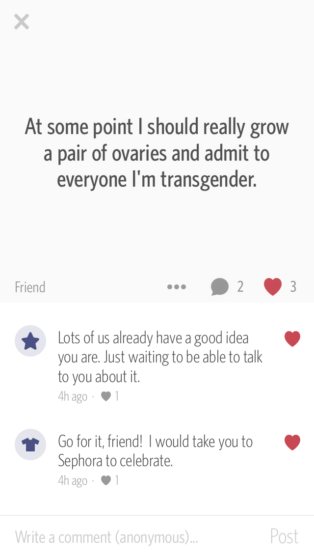 A screenshot of a post on Secret, a 2014 iOS app that allowed people to post anonymously. The body of the post is the text “At some point I should really grow a pair of ovaries and admit to everyone I'm transgender.” There are two comments on the post. The first reads “Lots of us already have a good idea you are. Just waiting to be able to talk to you about it.” and the second reads “Go for it, friend! I would take you to Sephora to celebrate.”
